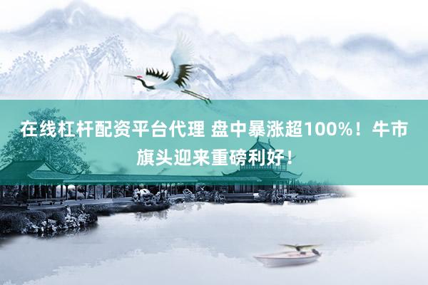 在线杠杆配资平台代理 盘中暴涨超100%！牛市旗头迎来重磅利好！