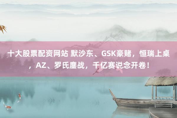 十大股票配资网站 默沙东、GSK豪赌，恒瑞上桌，AZ、罗氏鏖战，千亿赛说念开卷！