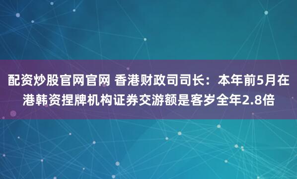 配资炒股官网官网 香港财政司司长：本年前5月在港韩资捏牌机构证券交游额是客岁全年2.8倍
