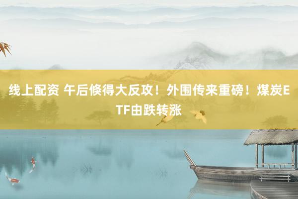 线上配资 午后倏得大反攻！外围传来重磅！煤炭ETF由跌转涨