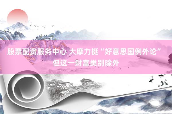 股票配资服务中心 大摩力挺“好意思国例外论” 但这一财富类别除外