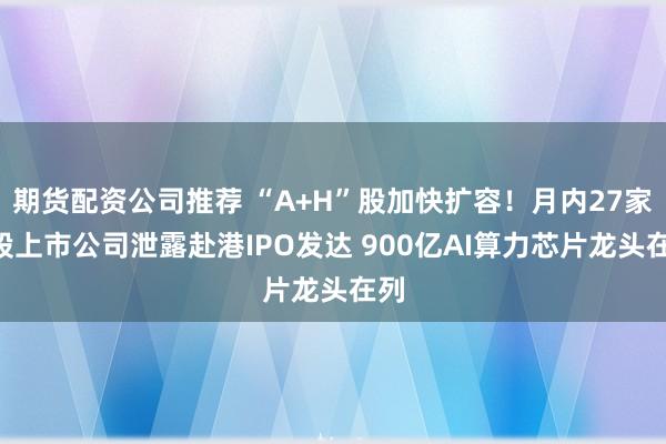 期货配资公司推荐 “A+H”股加快扩容！月内27家A股上市公司泄露赴港IPO发达 900亿AI算力芯片龙头在列