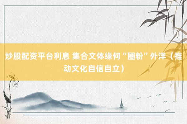 炒股配资平台利息 集合文体缘何“圈粉”外洋（推动文化自信自立）