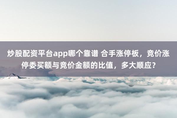 炒股配资平台app哪个靠谱 合手涨停板，竞价涨停委买额与竞价金额的比值，多大顺应？