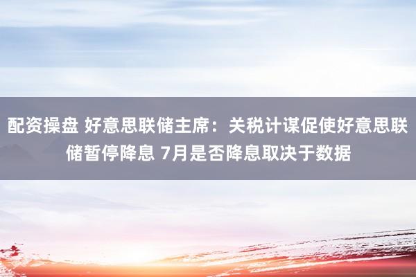 配资操盘 好意思联储主席：关税计谋促使好意思联储暂停降息 7月是否降息取决于数据