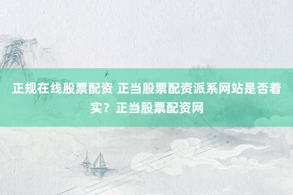 正规在线股票配资 正当股票配资派系网站是否着实？正当股票配资网