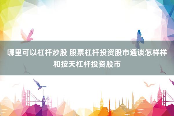 哪里可以杠杆炒股 股票杠杆投资股市通谈怎样样和按天杠杆投资股市