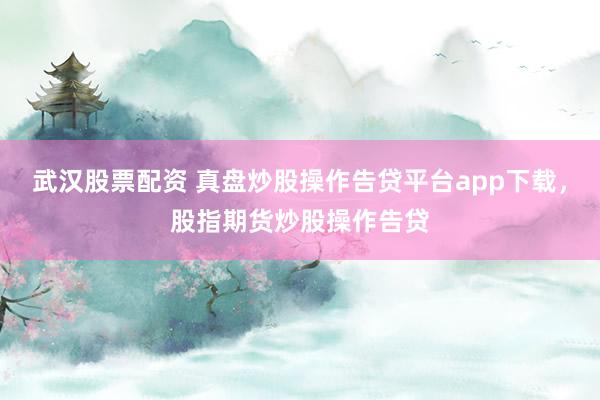 武汉股票配资 真盘炒股操作告贷平台app下载，股指期货炒股操作告贷