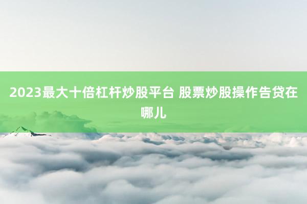 2023最大十倍杠杆炒股平台 股票炒股操作告贷在哪儿