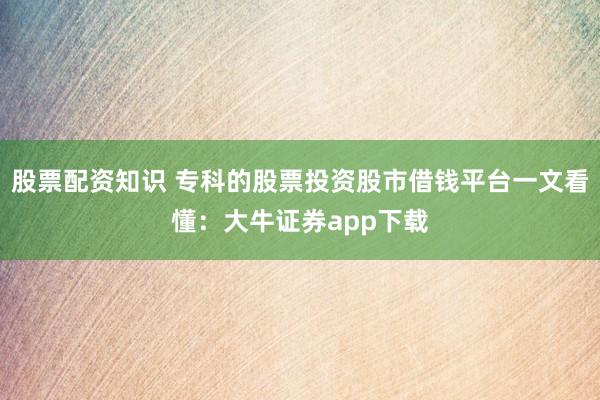 股票配资知识 专科的股票投资股市借钱平台一文看懂：大牛证券app下载
