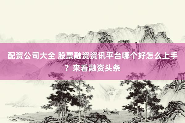 配资公司大全 股票融资资讯平台哪个好怎么上手？来看融资头条