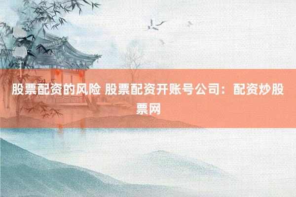 股票配资的风险 股票配资开账号公司：配资炒股票网