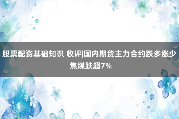 股票配资基础知识 收评|国内期货主力合约跌多涨少 焦煤跌超7%
