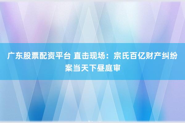 广东股票配资平台 直击现场：宗氏百亿财产纠纷案当天下昼庭审