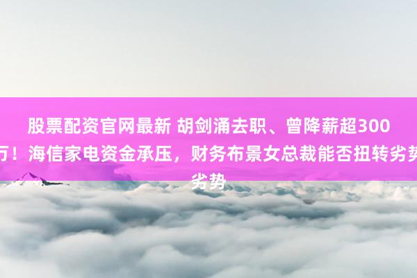 股票配资官网最新 胡剑涌去职、曾降薪超300万！海信家电资金承压，财务布景女总裁能否扭转劣势