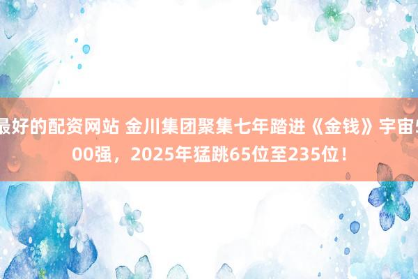 最好的配资网站 金川集团聚集七年踏进《金钱》宇宙500强，2025年猛跳65位至235位！