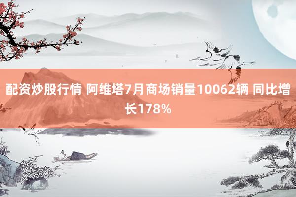 配资炒股行情 阿维塔7月商场销量10062辆 同比增长178%