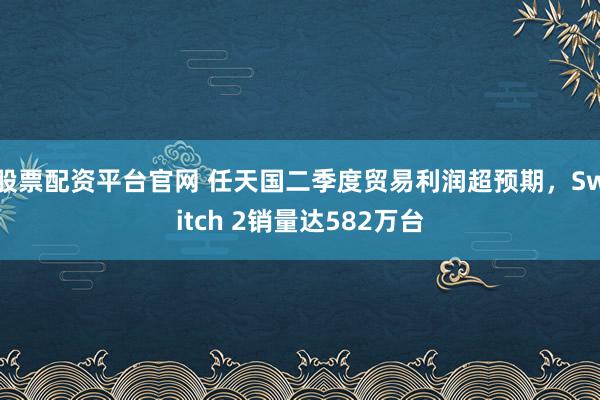 股票配资平台官网 任天国二季度贸易利润超预期，Switch 2销量达582万台