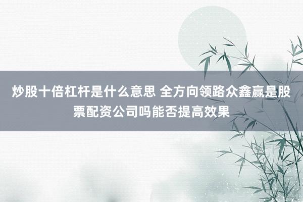 炒股十倍杠杆是什么意思 全方向领路众鑫赢是股票配资公司吗能否提高效果