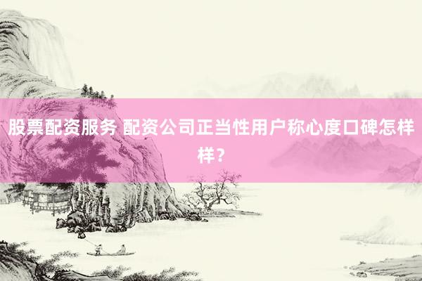 股票配资服务 配资公司正当性用户称心度口碑怎样样？