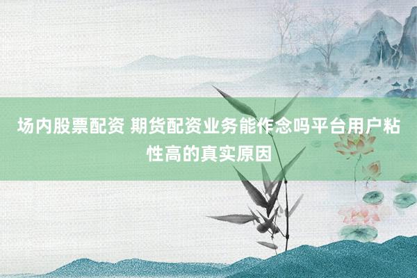 场内股票配资 期货配资业务能作念吗平台用户粘性高的真实原因