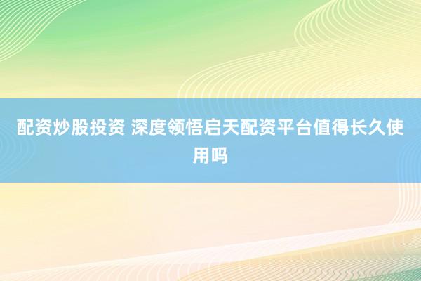 配资炒股投资 深度领悟启天配资平台值得长久使用吗