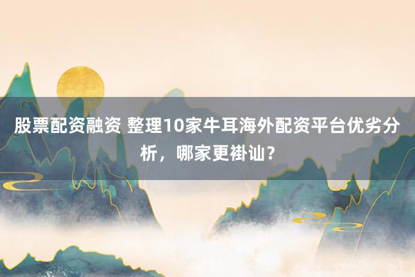 股票配资融资 整理10家牛耳海外配资平台优劣分析，哪家更褂讪？