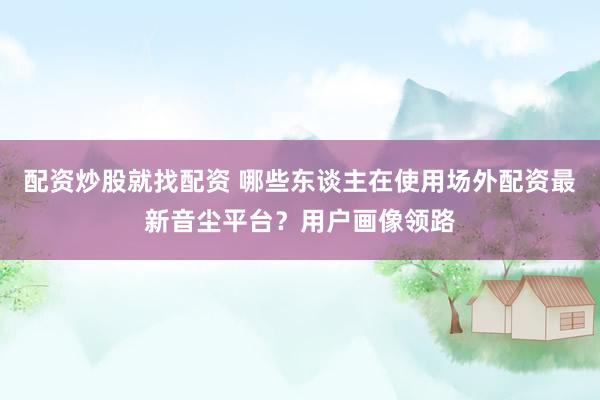 配资炒股就找配资 哪些东谈主在使用场外配资最新音尘平台？用户画像领路
