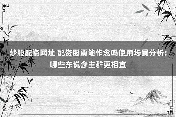 炒股配资网址 配资股票能作念吗使用场景分析：哪些东说念主群更相宜