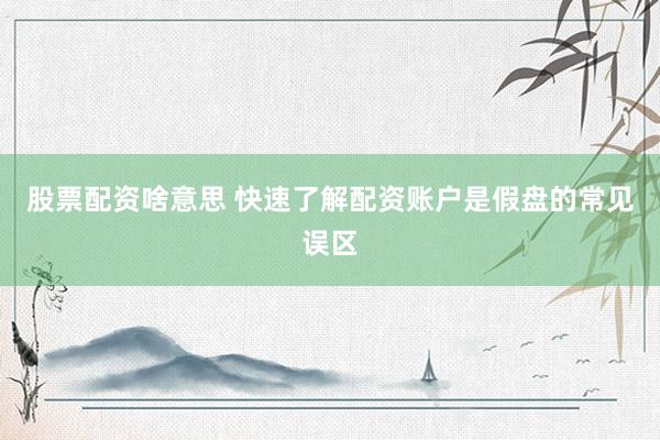 股票配资啥意思 快速了解配资账户是假盘的常见误区