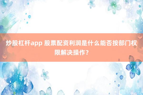 炒股杠杆app 股票配资利润是什么能否按部门权限解决操作？