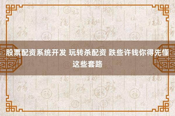 股票配资系统开发 玩转杀配资 跌些许钱你得先懂这些套路