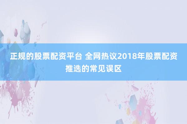 正规的股票配资平台 全网热议2018年股票配资推选的常见误区