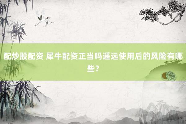 配炒股配资 犀牛配资正当吗遥远使用后的风险有哪些？