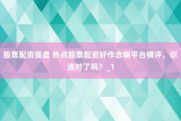 股票配资操盘 热点股票配资好作念嘛平台横评，你选对了吗？_1
