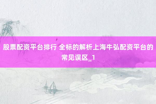 股票配资平台排行 全标的解析上海牛弘配资平台的常见误区_1