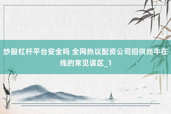 炒股杠杆平台安全吗 全网热议配资公司招供尚牛在线的常见误区_1