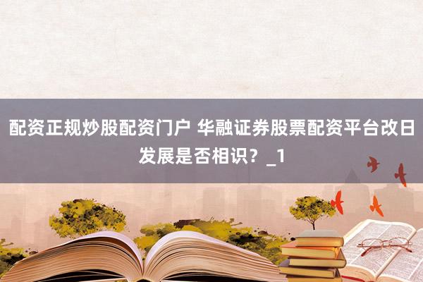 配资正规炒股配资门户 华融证券股票配资平台改日发展是否相识？_1