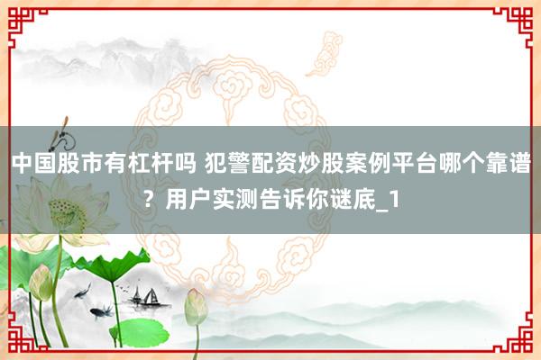 中国股市有杠杆吗 犯警配资炒股案例平台哪个靠谱？用户实测告诉你谜底_1