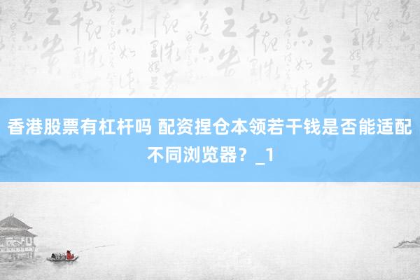 香港股票有杠杆吗 配资捏仓本领若干钱是否能适配不同浏览器？_1