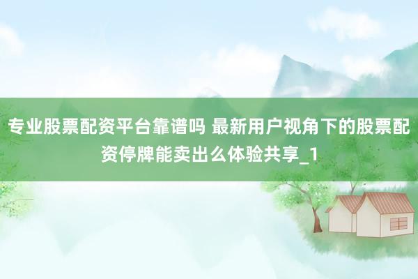 专业股票配资平台靠谱吗 最新用户视角下的股票配资停牌能卖出么体验共享_1