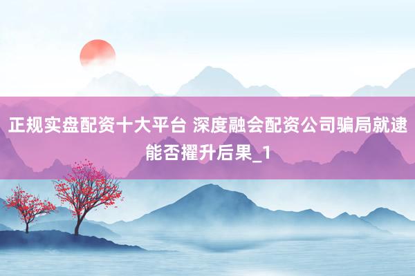 正规实盘配资十大平台 深度融会配资公司骗局就逮能否擢升后果_1